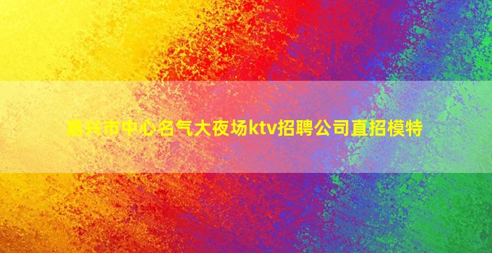 嘉兴市中心名气大夜场ktv招聘公司直招模特